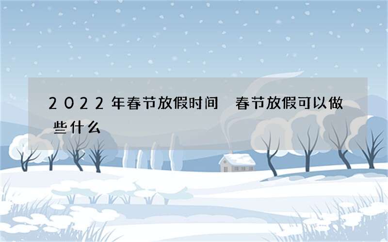 2022年春节放假时间 春节放假可以做些什么